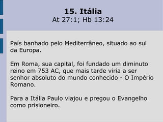 15. Itália At 27:1; Hb 13:24 País banhado pelo Mediterrâneo, situado ao sul da Europa.  Em Roma, sua capital, foi fundado um diminuto reino em 753 AC, que mais tarde viria a ser senhor absoluto do mundo conhecido - O Império Romano.  Para a Itália Paulo viajou e pregou o Evangelho como prisioneiro. 