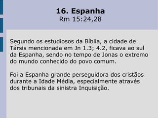16. Espanha Rm 15:24,28 Segundo os estudiosos da Bíblia, a cidade de Társis mencionada em Jn 1.3; 4.2, ficava ao sul da Espanha, sendo no tempo de Jonas o extremo do mundo conhecido do povo comum.  Foi a Espanha grande perseguidora dos cristãos durante a Idade Média, especialmente através dos tribunais da sinistra Inquisição. 
