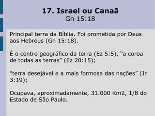 17. Israel ou Canaã Gn 15:18 Principal terra da Bíblia. Foi prometida por Deus aos Hebreus (Gn 15:18).  É o centro geográfico da terra (Ez 5:5), “a coroa de todas as terras” (Ez 20:15); “ terra desejável e a mais formosa das nações” (Jr 3:19); Ocupava, aproximadamente, 31.000 Km2, 1/8 do Estado de São Paulo. 