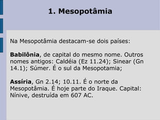 1. Mesopotâmia  Na Mesopotâmia destacam-se dois países: Babilônia , de capital do mesmo nome. Outros nomes antigos: Caldéia (Ez 11.24); Sinear (Gn 14.1); Súmer. É o sul da Mesopotamia; Assíria , Gn 2.14; 10.11. É o norte da Mesopotâmia. É hoje parte do Iraque. Capital: Nínive, destruída em 607 AC. 