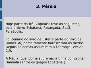 3. Pérsia
Hoje parte do Irã. Capitais: teve as seguintes,
pela ordem: Ecbátana, Pasárgada, Susã,
Persépolis.
Foi cenário do livro de Ester e parte do livro de
Daniel. Aí, primeiramente floresceram os medos.
Depois os persas assumiram a liderança. Ver At
2.9.
A Média, quando na supremacia tinha por capital
Hamadã (entre os gregos Ecbátana.)
 