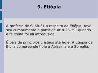 9. Etiópia
A profecia de Sl 68.31 a respeito da Etiópia, teve
seu cumprimento a partir de At 8.26-39, quando
a fé cristã foi ali introduzida.
É país de princípios cristãos até hoje. A Etiópia da
Bíblia compreende hoje a Abissínia e a Somália.
 
