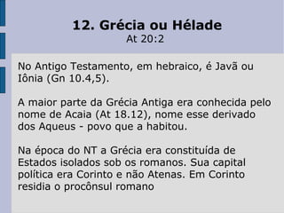 12. Grécia ou Hélade
At 20:2
No Antigo Testamento, em hebraico, é Javã ou
Iônia (Gn 10.4,5).
A maior parte da Grécia Antiga era conhecida pelo
nome de Acaia (At 18.12), nome esse derivado
dos Aqueus - povo que a habitou.
Na época do NT a Grécia era constituída de
Estados isolados sob os romanos. Sua capital
política era Corinto e não Atenas. Em Corinto
residia o procônsul romano
 