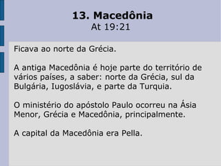 13. Macedônia
At 19:21
Ficava ao norte da Grécia.
A antiga Macedônia é hoje parte do território de
vários países, a saber: norte da Grécia, sul da
Bulgária, Iugoslávia, e parte da Turquia.
O ministério do apóstolo Paulo ocorreu na Ásia
Menor, Grécia e Macedônia, principalmente.
A capital da Macedônia era Pella.
 