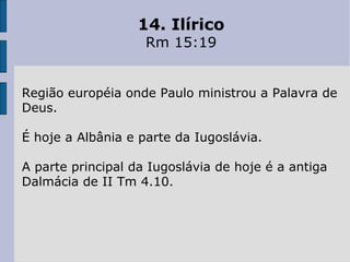 14. Ilírico
Rm 15:19
Região européia onde Paulo ministrou a Palavra de
Deus.
É hoje a Albânia e parte da Iugoslávia.
A parte principal da Iugoslávia de hoje é a antiga
Dalmácia de II Tm 4.10.
 