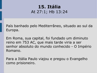 15. Itália
At 27:1; Hb 13:24
País banhado pelo Mediterrâneo, situado ao sul da
Europa.
Em Roma, sua capital, foi fundado um diminuto
reino em 753 AC, que mais tarde viria a ser
senhor absoluto do mundo conhecido - O Império
Romano.
Para a Itália Paulo viajou e pregou o Evangelho
como prisioneiro.
 