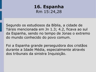 16. Espanha
Rm 15:24,28
Segundo os estudiosos da Bíblia, a cidade de
Társis mencionada em Jn 1.3; 4.2, ficava ao sul
da Espanha, sendo no tempo de Jonas o extremo
do mundo conhecido do povo comum.
Foi a Espanha grande perseguidora dos cristãos
durante a Idade Média, especialmente através
dos tribunais da sinistra Inquisição.
 