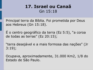 17. Israel ou Canaã
Gn 15:18
Principal terra da Bíblia. Foi prometida por Deus
aos Hebreus (Gn 15:18).
É o centro geográfico da terra (Ez 5:5), “a coroa
de todas as terras” (Ez 20:15);
“terra desejável e a mais formosa das nações” (Jr
3:19);
Ocupava, aproximadamente, 31.000 Km2, 1/8 do
Estado de São Paulo.
 