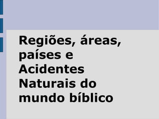Regiões, áreas,
países e
Acidentes
Naturais do
mundo bíblico
 