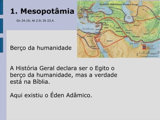 1. Mesopotâmia
Gn 24.10; At 2.9; Dt 23.4.
Berço da humanidade
A História Geral declara ser o Egito o
berço da humanidade, mas a verdade
está na Bíblia.
Aqui existiu o Éden Adâmico.
 