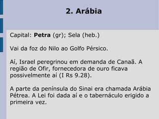 2. Arábia
Capital: Petra (gr); Sela (heb.)
Vai da foz do Nilo ao Golfo Pérsico.
Aí, Israel peregrinou em demanda de Canaã. A
região de Ofir, fornecedora de ouro ficava
possivelmente aí (I Rs 9.28).
A parte da península do Sinai era chamada Arábia
Pétrea. A Lei foi dada aí e o tabernáculo erigido a
primeira vez.
 