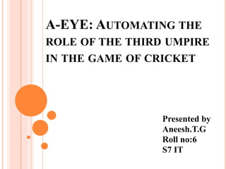 A-EYE: AUTOMATING THE 
ROLE OF THE THIRD UMPIRE 
IN THE GAME OF CRICKET 
Presented by 
Aneesh.T.G 
Roll no:6 
S7 IT 
 