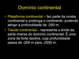 Domínio continental Plataforma continental  – faz parte da crosta continental e prolonga o continente, podendo atingir a profundidade de -200 m. Talude continental  – representa o limite da  parte imersa do domínio continental, É uma zona de forte declive, cuja profundidade passa de -200 m para -2500 m. 