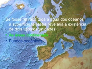 Se fosse retirada toda a água dos oceanos a superfície terrestre revelaria a existência de dois tipos de unidades: As áreas continentais Fundos oceânicos 
