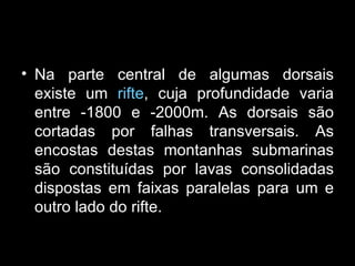 Na parte central de algumas dorsais existe um  rifte , cuja profundidade varia entre -1800 e -2000m. As dorsais são cortadas por falhas transversais. As encostas destas montanhas submarinas são constituídas por lavas consolidadas dispostas em faixas paralelas para um e outro lado do rifte. 