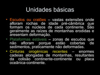 Unidades básicas Escudos ou cratões  – vastas extensões onde afloram rochas de idade pré-câmbrica que formam os núcleos de cada continente. São geralmente as raízes de montanhas erodidas e aresentam deformação. Plataformas estáveis  – zonas de escudos que não afloram porque estão cobertas de sedimentos, praticamente não deformadas. Cinturas orogénicas recentes  – enormes cadeias alongadas de montanhas, resultantes da colisão continente-continente ou placa oceânica-continente.  