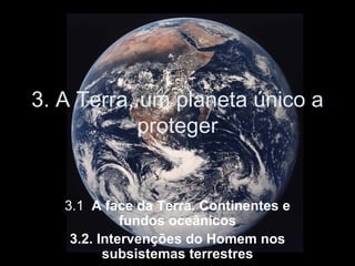 3. A Terra, um planeta único a proteger 3.1 .  A face da Terra. Continentes e fundos oceânicos 3.2. Intervenções do Homem nos subsistemas terrestres 