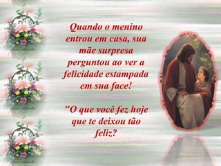 Quando o menino
 entrou em casa, sua
    mãe surpresa
 perguntou ao ver a
felicidade estampada
     em sua face!

"O que você fez hoje
 que te deixou tão
       feliz?
 