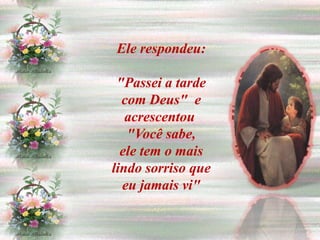 Ele respondeu:

 "Passei a tarde
  com Deus" e
   acrescentou
   "Você sabe,
  ele tem o mais
lindo sorriso que
  eu jamais vi"
 