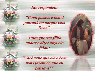 Ele respondeu:

 "Comi pasteis e tomei
guaraná no parque com
       Deus".

  Antes que seu filho
 pudesse dizer algo ele
        falou:

"Você sabe que ele é bem
 mais jovem do que eu
       pensava?"
 