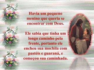 Havia um pequeno
 menino que queria se
 encontrar com Deus.

 Ele sabia que tinha um
  longo caminho pela
  frente, portanto ele
encheu sua mochila com
  pastéis e guaraná, e
começou sua caminhada.
 