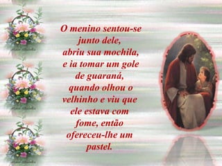 O menino sentou-se
     junto dele,
abriu sua mochila,
e ia tomar um gole
    de guaraná,
  quando olhou o
velhinho e viu que
  ele estava com
    fome, então
 ofereceu-lhe um
       pastel.
 