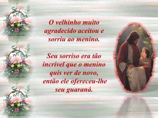 O velhinho muito
agradecido aceitou e
 sorriu ao menino.

  Seu sorriso era tão
incrível que o menino
   quis ver de novo,
então ele ofereceu-lhe
     seu guaraná.
 