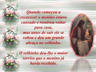 Quando começou a
escurecer o menino estava
 cansado e resolveu voltar
         para casa,
  mas antes de sair ele se
  voltou e deu um grande
    abraço no velhinho.

O velhinho deu-lhe o maior
 sorriso que o menino já
      havia recebido.
 