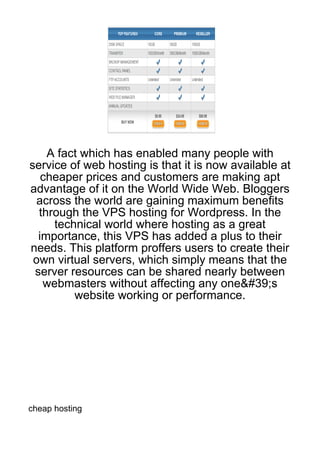 A fact which has enabled many people with
service of web hosting is that it is now available at
   cheaper prices and customers are making apt
advantage of it on the World Wide Web. Bloggers
 across the world are gaining maximum benefits
  through the VPS hosting for Wordpress. In the
     technical world where hosting as a great
  importance, this VPS has added a plus to their
needs. This platform proffers users to create their
 own virtual servers, which simply means that the
 server resources can be shared nearly between
   webmasters without affecting any one&#39;s
         website working or performance.




cheap hosting
 