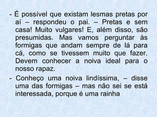 - É possível que existam lesmas pretas por aí – respondeu o pai. – Pretas e sem casa! Muito vulgares! E, além disso, são presumidas. Mas vamos perguntar às formigas que andam sempre de lá para cá, como se tivessem muito que fazer. Devem conhecer a noiva ideal para o nosso rapaz. - Conheço uma noiva lindíssima, – disse uma das formigas – mas não sei se está interessada, porque é uma rainha  