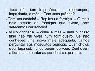 - Isso não tem importância! – Interrompeu, impaciente, a mãe. - Tem casa própria? - Tem um castelo! – Replicou a formiga. – O mais belo castelo de formigas que existe, com setecentos corredores! - Muito obrigada, – disse a mãe – mas o nosso filho não vai viver num formigueiro. Se não conheces uma noiva mais adequada, vamos perguntar aos mosquitos brancos. Quer chova, quer faça sol, nunca param de voar. Conhecem a floresta de bardanas por dentro e por fora. 