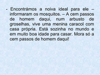 - Encontrámos a noiva ideal para ele – informaram os mosquitos. – A cem passos de homem daqui, num arbusto de groselhas, vive uma menina caracol com casa própria. Está sozinha no mundo e em muito boa idade para casar. Mora só a cem passos de homem daqui! 