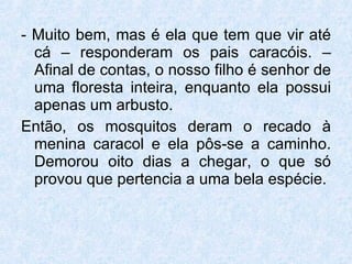- Muito bem, mas é ela que tem que vir até cá – responderam os pais caracóis. – Afinal de contas, o nosso filho é senhor de uma floresta inteira, enquanto ela possui apenas um arbusto. Então, os mosquitos deram o recado à menina caracol e ela pôs-se a caminho. Demorou oito dias a chegar, o que só provou que pertencia a uma bela espécie. 