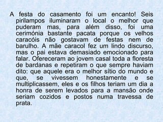 A festa do casamento foi um encanto! Seis pirilampos iluminaram o local o melhor que puderam mas, para além disso, foi uma cerimónia bastante pacata porque os velhos caracóis não gostavam de festas nem de barulho. A mãe caracol fez um lindo discurso, mas o pai estava demasiado emocionado para falar. Ofereceram ao jovem casal toda a floresta de bardanas e repetiram o que sempre haviam dito: que aquele era o melhor sítio do mundo e que, se vivessem honestamente e se multiplicassem, eles e os filhos teriam um dia a honra de serem levados para a mansão onde seriam cozidos e postos numa travessa de prata. 