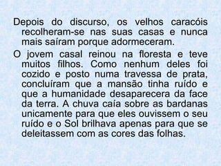 Depois do discurso, os velhos caracóis recolheram-se nas suas casas e nunca mais saíram porque adormeceram.  O jovem casal reinou na floresta e teve muitos filhos. Como nenhum deles foi cozido e posto numa travessa de prata, concluíram que a mansão tinha ruído e que a humanidade desaparecera da face da terra. A chuva caía sobre as bardanas unicamente para que eles ouvissem o seu ruído e o Sol brilhava apenas para que se deleitassem com as cores das folhas. 