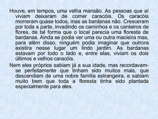 Houve, em tempos, uma velha mansão. As pessoas que aí viviam deixaram de comer caracóis. Os caracóis morreram quase todos, mas as bardanas não. Cresceram por toda a parte, invadindo os caminhos e os canteiros de flores, de tal forma que o local parecia uma floresta de bardanas. Ainda se podia ver uma ou outra macieira mas, para além disso, ninguém podia imaginar que outrora existira nesse lugar um lindo jardim. As bardanas estavam por todo o lado e, entre elas, viviam os dois últimos e velhos caracóis. Nem eles próprios sabiam já a sua idade, mas recordavam-se perfeitamente que tinham sido muitos mais, que descendiam de uma nobre família estrangeira, e sabiam muito bem que toda a floresta tinha sido plantada especialmente para eles. 