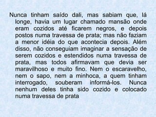 Nunca tinham saído dali, mas sabiam que, lá longe, havia um lugar chamado mansão onde eram cozidos até ficarem negros, e depois postos numa travessa de prata; mas não faziam a menor idéia do que acontecia depois. Além disso, não conseguiam imaginar a sensação de serem cozidos e estendidos numa travessa de prata, mas todos afirmavam que devia ser maravilhoso e muito fino. Nem o escaravelho, nem o sapo, nem a minhoca, a quem tinham interrogado, souberam informá-los. Nunca nenhum deles tinha sido cozido e colocado numa travessa de prata  