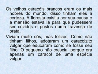 Os velhos caracóis brancos eram os mais nobres do mundo, disso tinham eles a certeza. A floresta existia por sua causa e a mansão estava lá para que pudessem ser cozidos e postos numa travessa de prata. Viviam muito sós, mas felizes. Como não tinham filhos, adotaram um caracolzito vulgar que educaram como se fosse seu filho. O pequeno não crescia, porque era apenas um caracol de uma espécie vulgar. 
