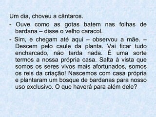 Um dia, choveu a cântaros. - Ouve como as gotas batem nas folhas de bardana – disse o velho caracol. - Sim, e chegam até aqui – observou a mãe. – Descem pelo caule da planta. Vai ficar tudo encharcado, não tarda nada. É uma sorte termos a nossa própria casa. Salta à vista que somos os seres vivos mais afortunados, somos os reis da criação! Nascemos com casa própria e plantaram um bosque de bardanas para nosso uso exclusivo. O que haverá para além dele?  