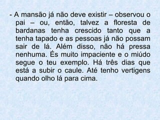 - A mansão já não deve existir – observou o pai – ou, então, talvez a floresta de bardanas tenha crescido tanto que a tenha tapado e as pessoas já não possam sair de lá. Além disso, não há pressa nenhuma. És muito impaciente e o miúdo segue o teu exemplo. Há três dias que está a subir o caule. Até tenho vertigens quando olho lá para cima.  