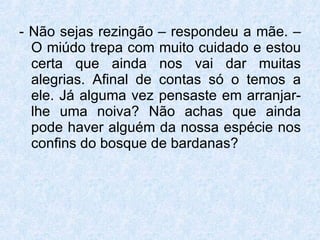 - Não sejas rezingão – respondeu a mãe. – O miúdo trepa com muito cuidado e estou certa que ainda nos vai dar muitas alegrias. Afinal de contas só o temos a ele. Já alguma vez pensaste em arranjar-lhe uma noiva? Não achas que ainda pode haver alguém da nossa espécie nos confins do bosque de bardanas?  