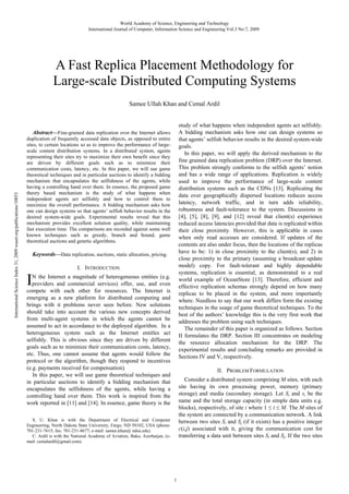 World Academy of Science, Engineering and Technology
International Journal of Computer, Information Science and Engineering Vol:3 No:7, 2009

A Fast Replica Placement Methodology for
Large-scale Distributed Computing Systems
Samee Ullah Khan and Cemal Ardil
study of what happens when independent agents act selfishly.
A bidding mechanism asks how one can design systems so
that agents’ selfish behavior results in the desired system-wide
goals.
In this paper, we will apply the derived mechanism to the
fine grained data replication problem (DRP) over the Internet.
This problem strongly conforms to the selfish agents’ notion
and has a wide range of applications. Replication is widely
used to improve the performance of large-scale content
distribution systems such as the CDNs [13]. Replicating the
data over geographically dispersed locations reduces access
latency, network traffic, and in turn adds reliability,
robustness and fault-tolerance to the system. Discussions in
[4], [5], [8], [9], and [12] reveal that client(s) experience
reduced access latencies provided that data is replicated within
their close proximity. However, this is applicable in cases
when only read accesses are considered. If updates of the
contents are also under focus, then the locations of the replicas
have to be: 1) in close proximity to the client(s), and 2) in
close proximity to the primary (assuming a broadcast update
model) copy. For fault-tolerant and highly dependable
systems, replication is essential, as demonstrated in a real
world example of OceanStore [13]. Therefore, efficient and
effective replication schemas strongly depend on how many
replicas to be placed in the system, and more importantly
where. Needless to say that our work differs form the existing
techniques in the usage of game theoretical techniques. To the
best of the authors’ knowledge this is the very first work that
addresses the problem using such techniques.
The remainder of this paper is organized as follows. Section
II formulates the DRP. Section III concentrates on modeling
the resource allocation mechanism for the DRP. The
experimental results and concluding remarks are provided in
Sections IV and V, respectively.

International Science Index 31, 2009 waset.org/publications/10053

Abstract—Fine-grained data replication over the Internet allows
duplication of frequently accessed data objects, as opposed to entire
sites, to certain locations so as to improve the performance of largescale content distribution systems. In a distributed system, agents
representing their sites try to maximize their own benefit since they
are driven by different goals such as to minimize their
communication costs, latency, etc. In this paper, we will use game
theoretical techniques and in particular auctions to identify a bidding
mechanism that encapsulates the selfishness of the agents, while
having a controlling hand over them. In essence, the proposed game
theory based mechanism is the study of what happens when
independent agents act selfishly and how to control them to
maximize the overall performance. A bidding mechanism asks how
one can design systems so that agents’ selfish behavior results in the
desired system-wide goals. Experimental results reveal that this
mechanism provides excellent solution quality, while maintaining
fast execution time. The comparisons are recorded against some well
known techniques such as greedy, branch and bound, game
theoretical auctions and genetic algorithms.

Keywords—Data replication, auctions, static allocation, pricing.

I

I. INTRODUCTION

N the Internet a magnitude of heterogeneous entities (e.g.
providers and commercial services) offer, use, and even
compete with each other for resources. The Internet is
emerging as a new platform for distributed computing and
brings with it problems never seen before. New solutions
should take into account the various new concepts derived
from multi-agent systems in which the agents cannot be
assumed to act in accordance to the deployed algorithm. In a
heterogeneous system such as the Internet entitles act
selfishly. This is obvious since they are driven by different
goals such as to minimize their communication costs, latency,
etc. Thus, one cannot assume that agents would follow the
protocol or the algorithm, though they respond to incentives
(e.g. payments received for compensation).
In this paper, we will use game theoretical techniques and
in particular auctions to identify a bidding mechanism that
encapsulates the selfishness of the agents, while having a
controlling hand over them. This work is inspired from the
work reported in [11] and [14]. In essence, game theory is the

II. PROBLEM FORMULATION
Consider a distributed system comprising M sites, with each
site having its own processing power, memory (primary
storage) and media (secondary storage). Let Si and si be the
name and the total storage capacity (in simple data units e.g.
blocks), respectively, of site i where 1 ≤ i ≤ M. The M sites of
the system are connected by a communication network. A link
between two sites Si and Sj (if it exists) has a positive integer
c(i,j) associated with it, giving the communication cost for
transferring a data unit between sites Si and Sj. If the two sites

S. U. Khan is with the Department of Electrical and Computer
Engineering, North Dakota State University, Fargo, ND 58102, USA (phone:
701-231-7615; fax: 701-231-8677; e-mail: samee.khan@ ndsu.edu).
C. Ardil is with the National Academy of Aviation, Baku, Azerbaijan, (email: cemalardil@gmail.com).

1

 