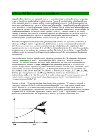 1
A favor del Decrecimiento económico
La palabra Decrecimiento nos suena mal, pero no es un término negativo, ni mucho menos. Lo que pasa
es que el Capitalismo ha adoptado el crecimiento como “norma de conducta”, pero sólo el capitalismo,
no las sociedades anteriores, aunque también crecían, y el Capitalismo es un “modo de explotación”, de
los recursos y de la gente, muy nuevo en la historia de la humanidad. Hasta el capitalismo, el crecimiento
no era un objetivo. Los que hoy llamamos "primitivos" (más del 90% de la historia de la humanidad) eran
tan "primitivos" que sólo trabajaban 3 horas diarias, lo que necesitaban para satisfacer sus necesidades. La
economía capitalista sólo sabe crecer ó morir, producir en exceso y consumir en exceso, sin ningún
concepto de saciedad. Pero esto sólo la economía capitalista, no el bienestar social. De hecho, aquella es
como el desbordamiento de las aguas de un río (está, como veremos, totalmente desbordada), lo que se
necesita es que las aguas vuelvan al cauce, que decrezcan, no que crezcan aún más.
Recuerdo que el primer día de clase de la asignatura Teoría Económica nos explicaron, sin decirnos, ni
saber, que era la gran mentira en que descansa dicha Teoría y la misma economía actual, la distinción
entre bienes económicos y no económicos, concluyendo que estudiaríamos sólo los primeros. Los
segundos son los que no son producto de la actividad económica humana sino de la naturaleza, siendo tan
abundantes que no nos teníamos que preocupar por ellos. Ejemplos: la tierra, el aire y el agua.¿Sin ellos
podríamos existir los humanos? ¿podría existir actividad económica? ¿los tenemos aún en abundancia y
sin contaminar?.
Esta mentira nos ha llevado a medir la riqueza sólo por el crecimiento del PIB, monetario, sin tener en
cuenta la riqueza natural, básica. J.Merkel (1) llama al PIB, con acierto, "índice de consumo de
recursos". La auténtica economía, la ecología social, ha sustituido este falso indicador monetario por
un indicador mucho más real, la huella ecológica de una determinada población, o 'el cálculo de la
cantidad de agua y tierra requerida de forma continua para producir todos los bienes consumidos y para
asimilar todos los residuos de una población" (2). Como que la población crece y el capitalismo está
erosionando el suelo, la tierra disponible por habitante ha disminuido en el siglo XX de 5,6 ha. a 1,5 ha.,
de forma que sólo disponemos de esta 1,5 ha, por habitante, mientras que el consumo de un
norteamericano medio es de 5 ha. 'El análisis de la huella ecológica puede mostrar en cuanto hemos de
reducir nuestro consumo, mejorar nuestra tecnología o cambiar nuestro comportanmiento para
conseguir la sustentabilidad" (2)
Estamos ya, desde 1978, en una auténtica situación de exceso económico: “El exceso corresponde a
cuanto más grande sea la huella ecológica total de la humanidad respecto de la capacidad de carga
global. Más allá de cierto punto, el crecimiento material de la economía sólo se puede obtener a
expensas del agotamiento del capital natural y socavando los servicios proporcionados por las funciones
de soporte vital de las que todos dependemos." nos dice Merkel, oc.cit. ..Lo podemos ver claro en el
gráfico que los mismos autores nos proporcionan. Latouche (3) cifra este exceso en un 30%
 