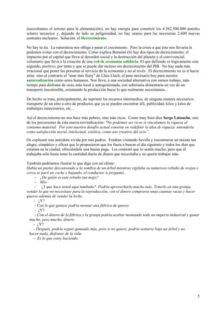 3
(necesitamos el terreno para la alimentación); no hay energía para construir los 4.562.500.000 paneles
solares necasrios y, dejando de lado su peligrosidad, no hay uranio para las necesarias 2.600 nuevas
centrales nucleares. Solución: el Decrecimiento.
No hay tu tía. La naturaleza nos obliga a parar el crecimiento. Pero la crisis a que éste nos llevaría la
podemos evitar con el decrecimiento. Como explica Bonainti (6) hay dos tipos de decrecimiento: el
impuesto por el capital que lleva al desorden social y la destrucción del planeta y el convivencial,
voluntario que lleva a la creación de una red de economía solidaria. El que defiendo es lógicamente este
segundo, positivo, por tanto y que se puede dar incluso sin decrecimiento del PIB. No hay nada más
irracional que poner las personas al servicio de la economía y no al revés. El decrecimiento no es ir hacia
atrás. sino al contrario el "anar més lluny” de Lluis Llach, el paso necesario hoy para nuestra
autorealización como seres humanos. Nos lleva, a una sociedad alternativa con menos trabajo, más
tiempo para disfrutar de ocio, más local y autogestionada, con soberanía alimentaria en vez de un
transporte insostenible, orientando la producción hacia lo que realmente necesitamos...
De hecho se trata, principalmente, de suprimir los recursos intermedios, de ninguna manera necesarios:
transporte de un sitio a otro de productos que ya se pueden encontrar allí, publicidad, kilos y kilos de
embalajes innecesarios, etc…
Así el decrecimiento no nos hace más pobres, sino más ricos. Como muy bien dice Serge Latouche, uno
de los precursores de esta nueva reivindicación: "No podemos ser ricos si vinculamos la riqueza al
consumo material. Por esto nuestro desafío actual consiste en redefinir la idea de riqueza: entenderla
como satisfacción moral, intelectual, estética, como uso creativo del ocio”.
Os explicaré una anécdota vivida por mis padres. Estaban visitando Sevilla y encontraron un taxista tan
alegre, simpático y eficaz que le propusieron que los fuera a buscar el día siguiente y todos los días que
estarían en la ciudad, ofreciéndole una buena paga. Les contestó que lo sentía mucho, pero que él
trabajaba sólo hasta tener la cantidad diaria de dinero que necesitaba y no quería trabajar más.
También podríamos ilustrar lo que digo con un chiste:
Había un pastor descansando a la sombra de un árbol mientras vigilaba su numeroso rebaño de ovejas y
cerca se paró un coche y bajando, el conductor /e preguntó.,
- ¿De quién es este rebaño tan majo?
- Mío
- ¿Y que hace usted aquí tumbado?. Podría aprovecharlo mucho más. Tenerlo en una granja,
vender lo que no necesitase para la reproducción, con el dinero comprarse unas cuantas vacas y hacer
quesos además de vender la leche.
- ¿Y?
- Con lo que ganase podría montar una fábrica de quesos
- ¿Y?
- Con el dinero de la fábrica y la granja podría acabar montando todo un imperio industrial y ganar
mucho, pero mucho, dinero
- ¿Y?
- Después, podría seguir ganando más, pero si no quiere, podría sentarse bajo un árbol y no
hacer nada, disfrutar de la vida.
- Es lo que estoy haciendo.
 