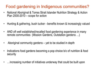 Food gardening in Indigenous communities?
• National Aboriginal & Torres Strait Islander Nutrition Strategy & Action
  Plan 2000-2010 – scope for action

• Hunting & gathering, bush tucker - benefits known & increasingly valued

• AND oft well established/recalled food gardening experience in many
  remote communities (Mission Gardens, Outstation gardens …)

•   Aboriginal community gardens – yet to be studied in depth

• Indications food gardens becoming a pop choice b/c of nutrition & food
  security

• …increasing number of initiatives underway that could be built upon
 