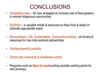 CONCLUSIONS
• Compelling case – for new strategies to increase role of food gardens
  in remote indigenous communities

• EduPlant – a valuable model & resources to draw from & adapt (in
  culturally appropriate ways)

• Reconciliation, CSI, Sustainability, Community building – all drivers &
  resources for new inter-sectoral partnerships

•   Multiple benefits possible

• Community ownership & champions critical

• Programs such as Dare to Lead exciting possible starting points for
  new journeys.
 