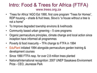 Intro: Food & Trees for Africa (FTFA)
                         www.trees.org.za
• ‘Trees for Africa’ NGO Est 1990, first core program “Trees for Homes”,
  RDP housing – shade & fruit trees, Slovo’s “a house without a tree is
  not a home”
• To Improve degraded township environs & livelihoods
• Community based urban greening – 5 core programs
• Organic permaculture principles, climate change and local action since
  inception have informed all programmes
• Poverty & food insecurity – TFA change to FTFA in 1994
• EduPlant initiated 1994 alongside permaculture garden training &
  development courses
• Since 1990 FTFA resp. for over 2.8 million trees planted
• National/international recognition: 2007 UNEP Sasakawa Environment
  Prize - CEO, Jeunesse Park
 