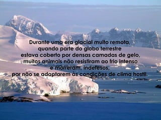 Durante uma era glacial muito remota,  quando parte do globo terrestre  estava coberto por densas camadas de gelo, muitos animais não resistiram ao frio intenso  e morreram, indefesos,  por não se adaptarem às condições de clima hostil.    