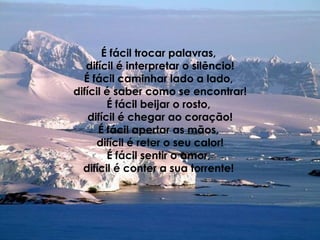 É fácil trocar palavras,  difícil é interpretar o silêncio! É fácil caminhar lado a lado,  difícil é saber como se encontrar! É fácil beijar o rosto,  difícil é chegar ao coração! É fácil apertar as mãos,  difícil é reter o seu calor! É fácil sentir o amor,  difícil é conter a sua torrente!   