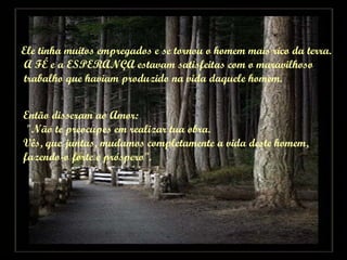 Ele tinha muitos empregados e se tornou o homem mais rico da terra. A FÉ e a ESPERANÇA estavam satisfeitas com o maravilhoso trabalho que haviam produzido na vida daquele homem. Então disseram ao Amor:  "Não te preocupes em realizar tua obra.  Vês, que juntas, mudamos completamente a vida deste homem,  fazendo-o forte e próspero". 
